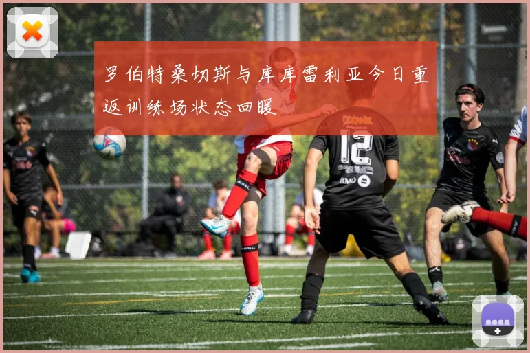 罗伯特桑切斯与库库雷利亚今日重返训练场状态回暖