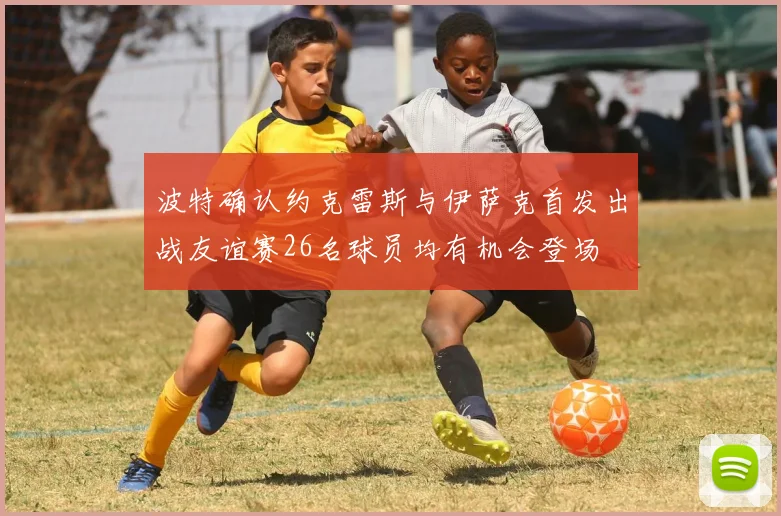 波特确认约克雷斯与伊萨克首发出战友谊赛26名球员均有机会登场