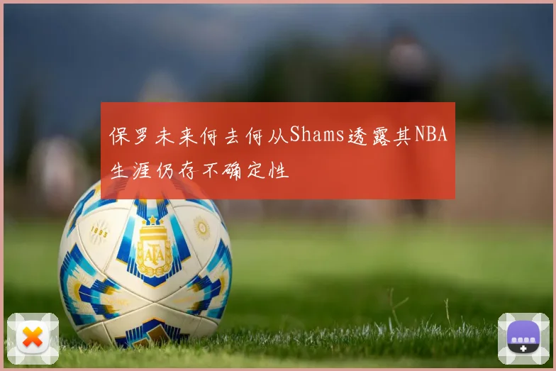 保罗未来何去何从Shams透露其NBA生涯仍存不确定性