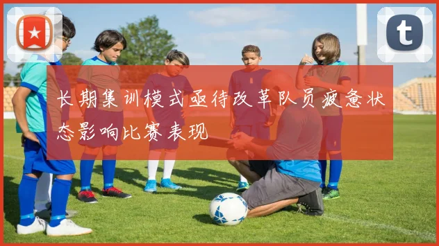 长期集训模式亟待改革队员疲惫状态影响比赛表现