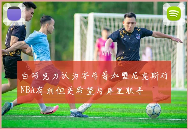 白巧克力认为字母哥加盟尼克斯对NBA有利但更希望与库里联手