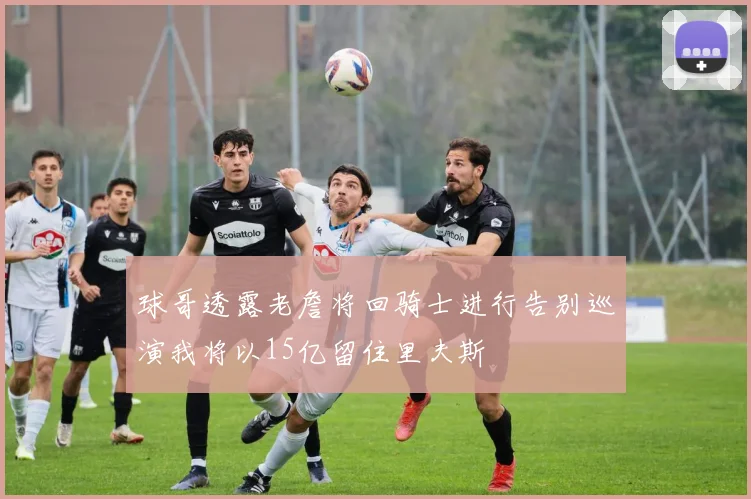 球哥透露老詹将回骑士进行告别巡演我将以15亿留住里夫斯