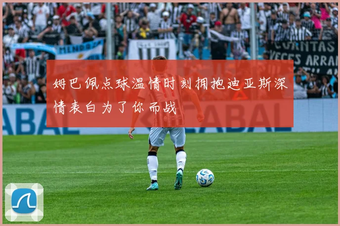 姆巴佩点球温情时刻拥抱迪亚斯深情表白为了你而战