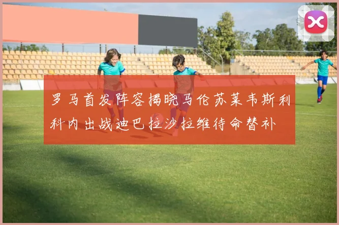 罗马首发阵容揭晓马伦苏莱韦斯利科内出战迪巴拉沙拉维待命替补