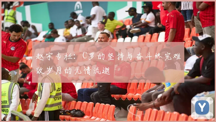 赵宇专栏：C罗的坚持与奋斗终究难敌岁月的无情流逝