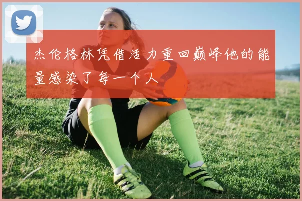 杰伦格林凭借活力重回巅峰他的能量感染了每一个人