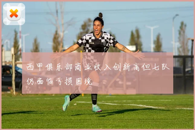 西甲俱乐部商业收入创新高但七队仍面临亏损困境