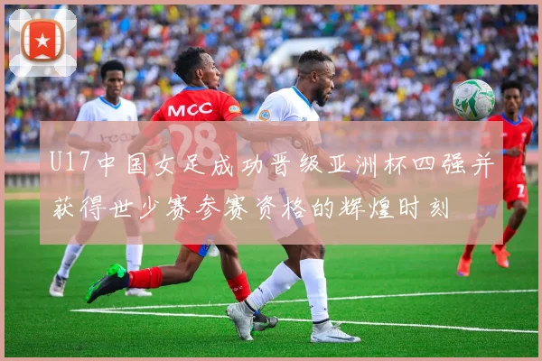 U17中国女足成功晋级亚洲杯四强并获得世少赛参赛资格的辉煌时刻