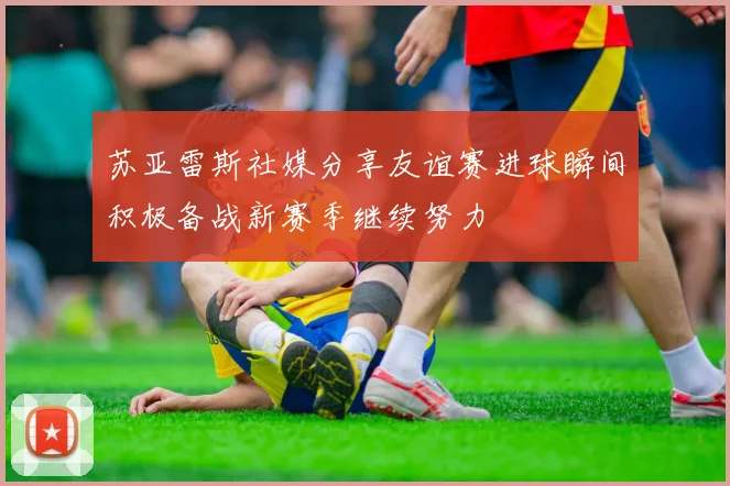 苏亚雷斯社媒分享友谊赛进球瞬间积极备战新赛季继续努力