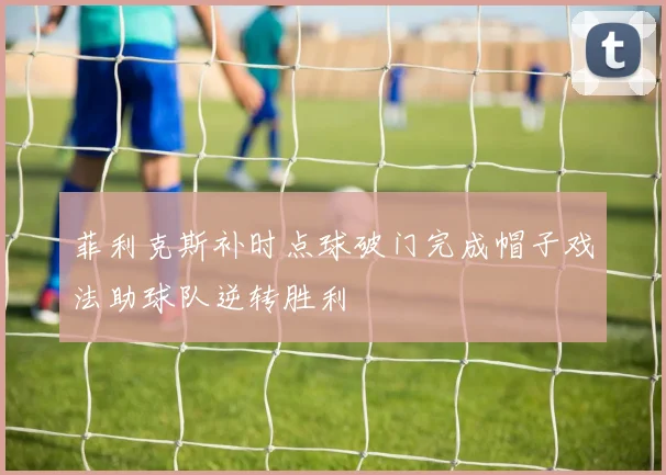 菲利克斯补时点球破门完成帽子戏法助球队逆转胜利