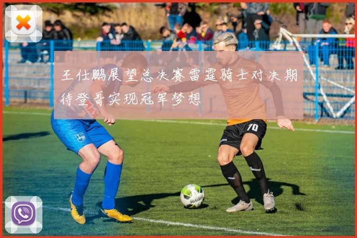 王仕鹏展望总决赛雷霆骑士对决期待登哥实现冠军梦想