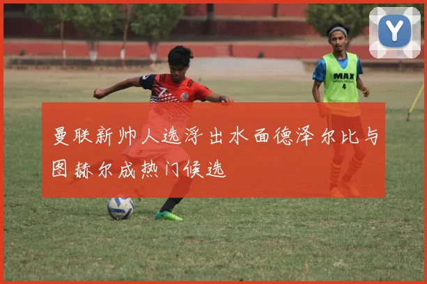 曼联新帅人选浮出水面德泽尔比与图赫尔成热门候选
