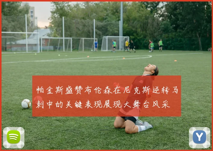帕金斯盛赞布伦森在尼克斯逆转马刺中的关键表现展现大舞台风采