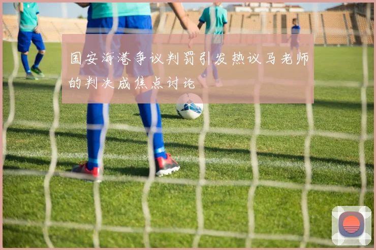 国安海港争议判罚引发热议马老师的判决成焦点讨论