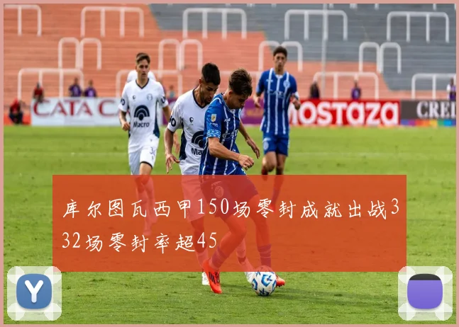 库尔图瓦西甲150场零封成就出战332场零封率超45