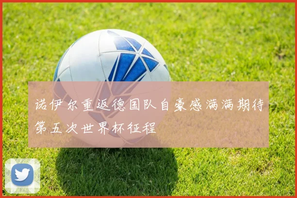 诺伊尔重返德国队自豪感满满期待第五次世界杯征程