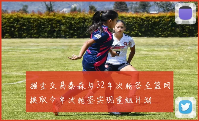 掘金交易泰森与32年次轮签至篮网换取今年次轮签实现重组计划