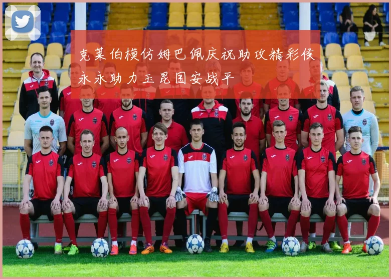 克莱伯模仿姆巴佩庆祝助攻精彩侯永永助力玉昆国安战平
