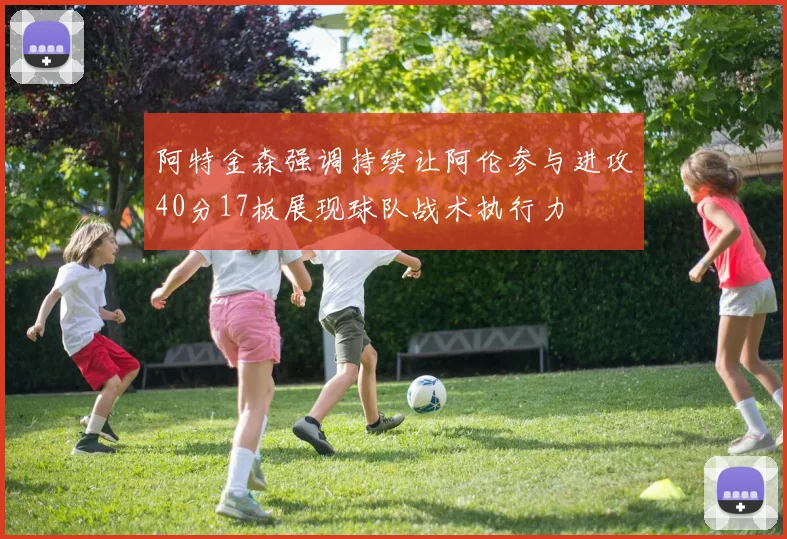 阿特金森强调持续让阿伦参与进攻40分17板展现球队战术执行力