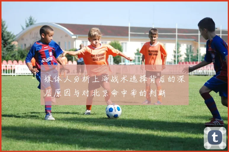 媒体人分析上海战术选择背后的深层原因与对北京命中率的判断
