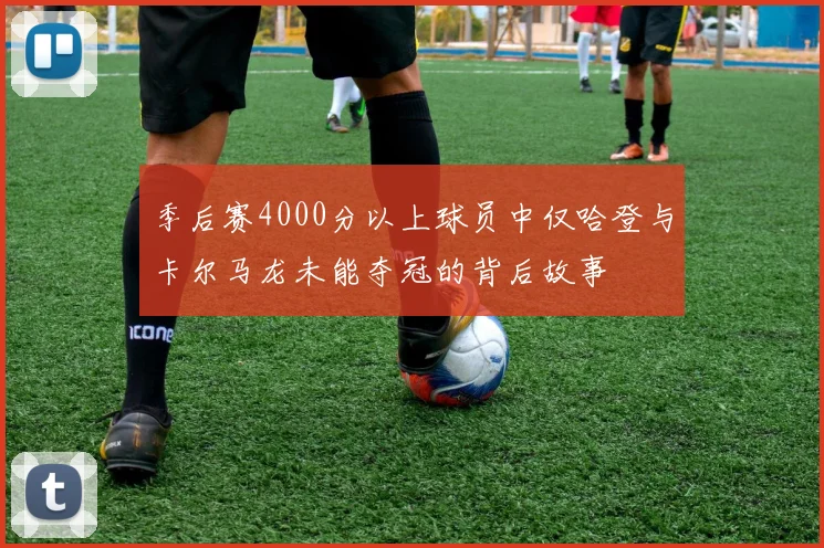 季后赛4000分以上球员中仅哈登与卡尔马龙未能夺冠的背后故事