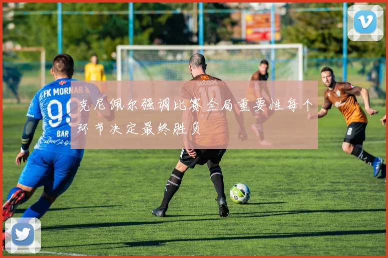 克尼佩尔强调比赛全局重要性每个环节决定最终胜负