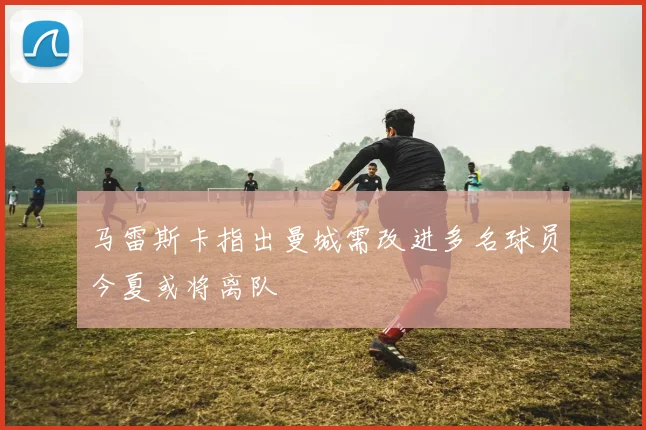 马雷斯卡指出曼城需改进多名球员今夏或将离队