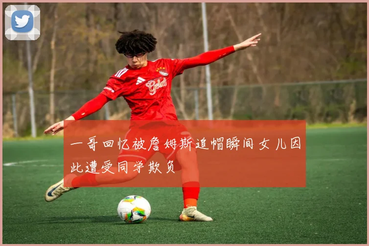 一哥回忆被詹姆斯追帽瞬间女儿因此遭受同学欺负