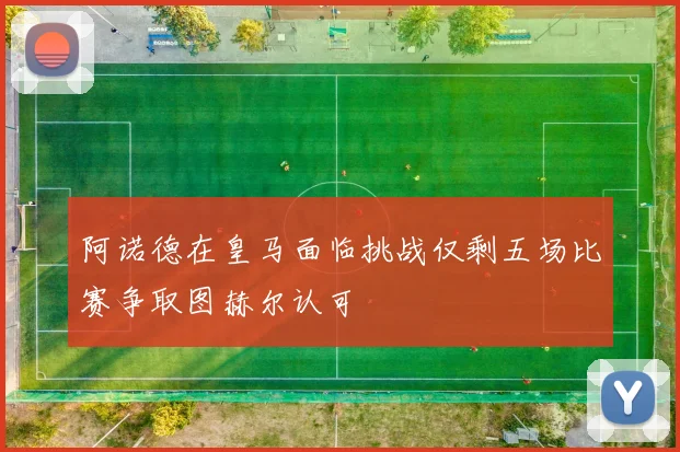 阿诺德在皇马面临挑战仅剩五场比赛争取图赫尔认可